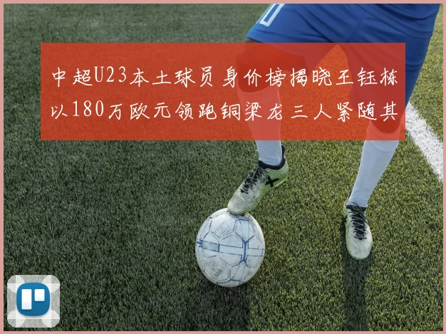 中超U23本土球员身价榜揭晓王钰栋以180万欧元领跑铜梁龙三人紧随其后