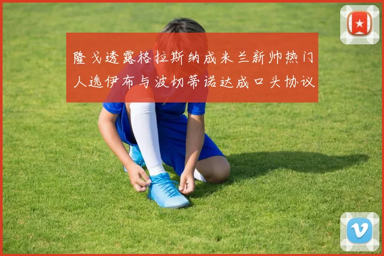 隆戈透露格拉斯纳成米兰新帅热门人选伊布与波切蒂诺达成口头协议