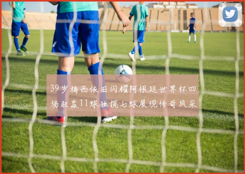 39岁梅西依旧闪耀阿根廷世界杯四场狂轰11球独揽七球展现传奇风采
