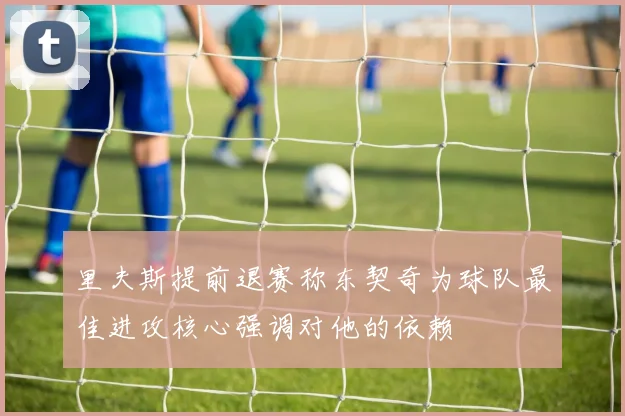 里夫斯提前退赛称东契奇为球队最佳进攻核心强调对他的依赖