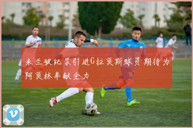 米兰破纪录引进G拉莫斯球员期待为阿莫林奉献全力