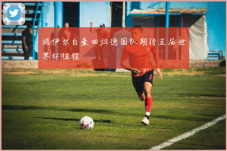 诺伊尔自豪回归德国队期待五届世界杯征程