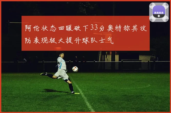 阿伦状态回暖砍下33分奥特称其攻防表现极大提升球队士气