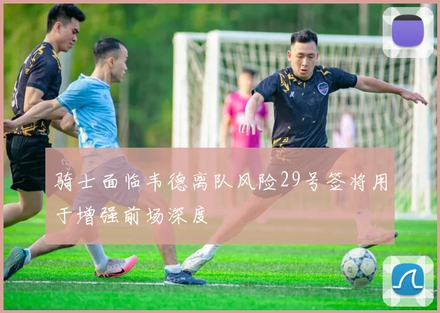 骑士面临韦德离队风险29号签将用于增强前场深度