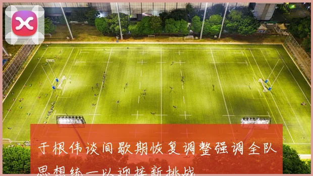 于根伟谈间歇期恢复调整强调全队思想统一以迎接新挑战
