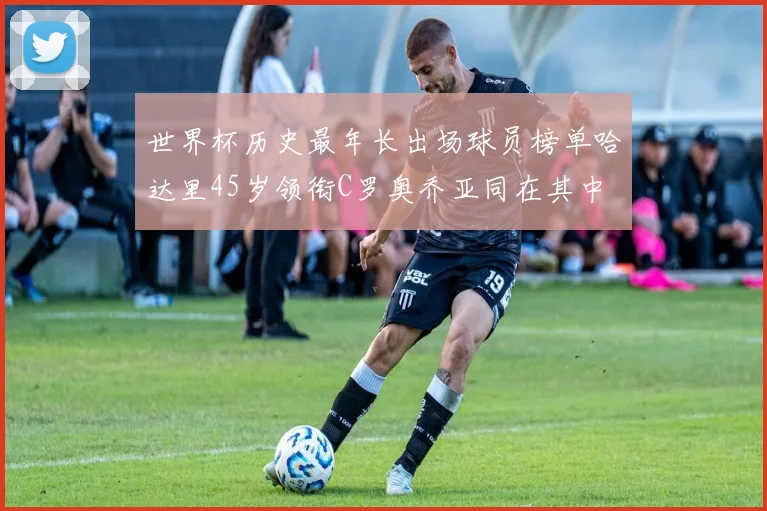 世界杯历史最年长出场球员榜单哈达里45岁领衔C罗奥乔亚同在其中