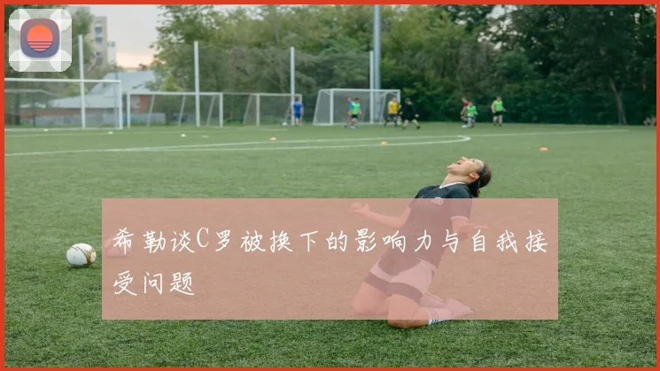 希勒谈C罗被换下的影响力与自我接受问题