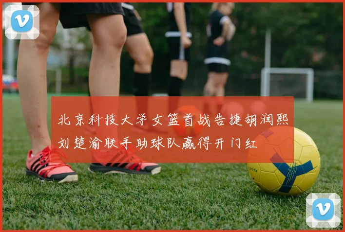 北京科技大学女篮首战告捷胡润熙刘楚渝联手助球队赢得开门红