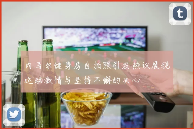内马尔健身房自拍照引发热议展现运动激情与坚持不懈的决心