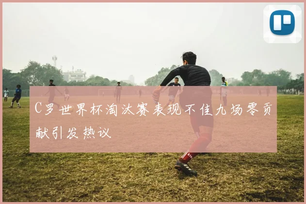 C罗世界杯淘汰赛表现不佳九场零贡献引发热议