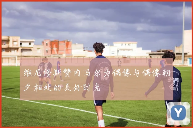 维尼修斯赞内马尔为偶像与偶像朝夕相处的美好时光