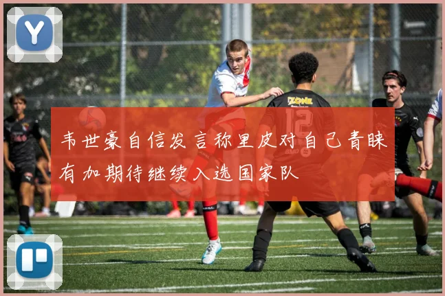 韦世豪自信发言称里皮对自己青睐有加期待继续入选国家队