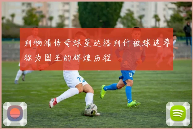 利物浦传奇球星达格利什被球迷尊称为国王的辉煌历程