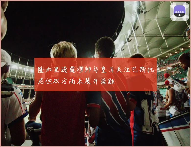 隆加里透露穆帅与皇马关注巴斯托尼但双方尚未展开接触