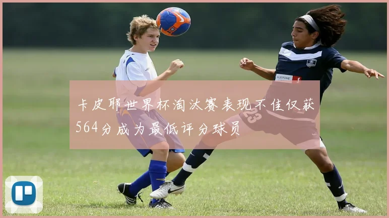 卡皮耶世界杯淘汰赛表现不佳仅获564分成为最低评分球员