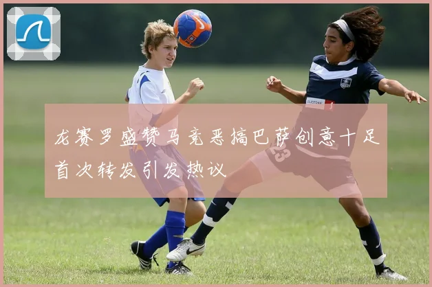 龙赛罗盛赞马竞恶搞巴萨创意十足首次转发引发热议