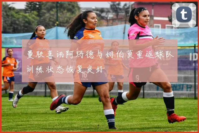 曼联喜讯阿玛德与姆伯莫重返球队训练状态恢复良好